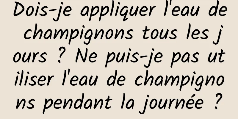 Dois-je appliquer l'eau de champignons tous les jours ? Ne puis-je pas utiliser l'eau de champignons pendant la journée ?