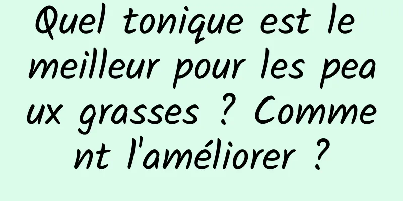 Quel tonique est le meilleur pour les peaux grasses ? Comment l'améliorer ?