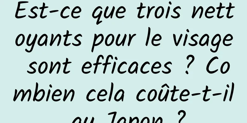 Est-ce que trois nettoyants pour le visage sont efficaces ? Combien cela coûte-t-il au Japon ?
