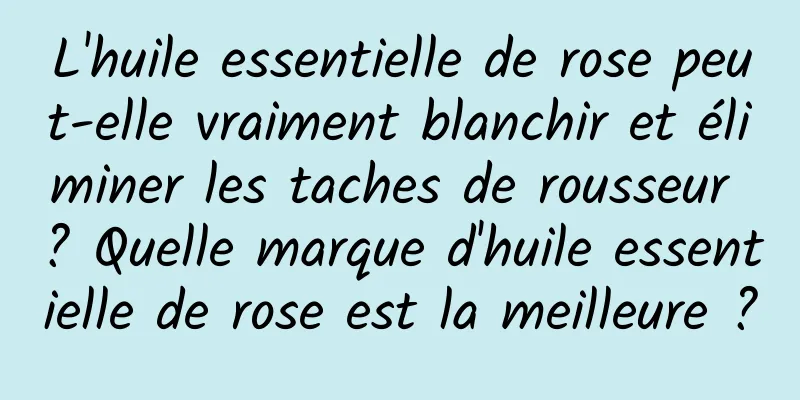 L'huile essentielle de rose peut-elle vraiment blanchir et éliminer les taches de rousseur ? Quelle marque d'huile essentielle de rose est la meilleure ?