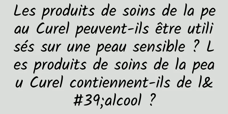 Les produits de soins de la peau Curel peuvent-ils être utilisés sur une peau sensible ? Les produits de soins de la peau Curel contiennent-ils de l'alcool ?