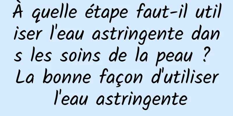 À quelle étape faut-il utiliser l'eau astringente dans les soins de la peau ? La bonne façon d'utiliser l'eau astringente