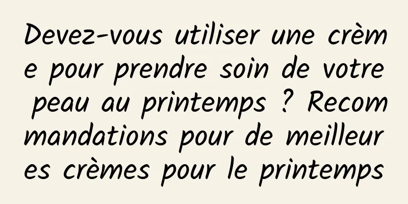 Devez-vous utiliser une crème pour prendre soin de votre peau au printemps ? Recommandations pour de meilleures crèmes pour le printemps