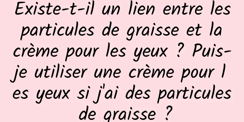 Existe-t-il un lien entre les particules de graisse et la crème pour les yeux ? Puis-je utiliser une crème pour les yeux si j'ai des particules de graisse ?