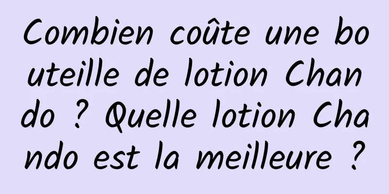 Combien coûte une bouteille de lotion Chando ? Quelle lotion Chando est la meilleure ?