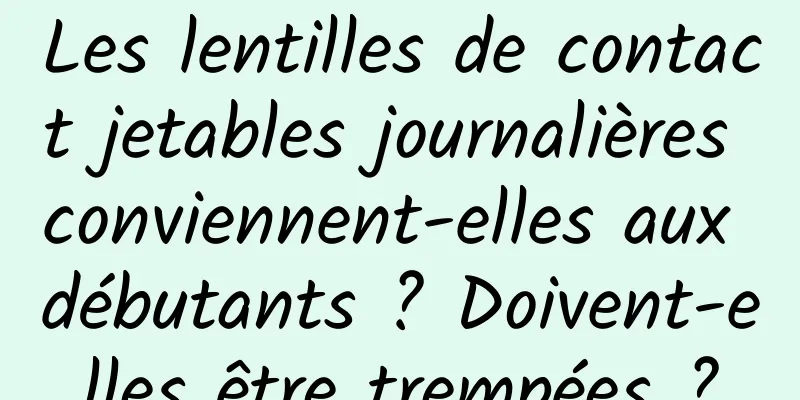 Les lentilles de contact jetables journalières conviennent-elles aux débutants ? Doivent-elles être trempées ?