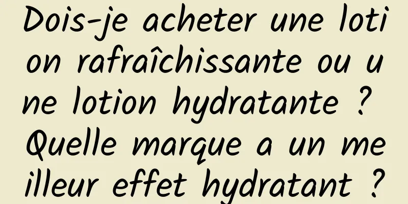 Dois-je acheter une lotion rafraîchissante ou une lotion hydratante ? Quelle marque a un meilleur effet hydratant ?