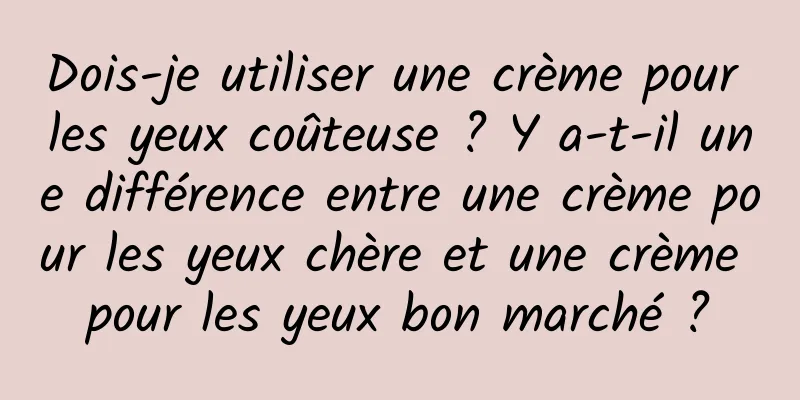Dois-je utiliser une crème pour les yeux coûteuse ? Y a-t-il une différence entre une crème pour les yeux chère et une crème pour les yeux bon marché ?