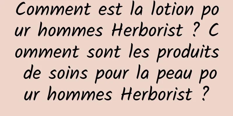 Comment est la lotion pour hommes Herborist ? Comment sont les produits de soins pour la peau pour hommes Herborist ?
