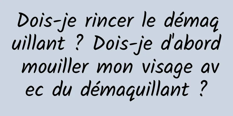 Dois-je rincer le démaquillant ? Dois-je d'abord mouiller mon visage avec du démaquillant ?
