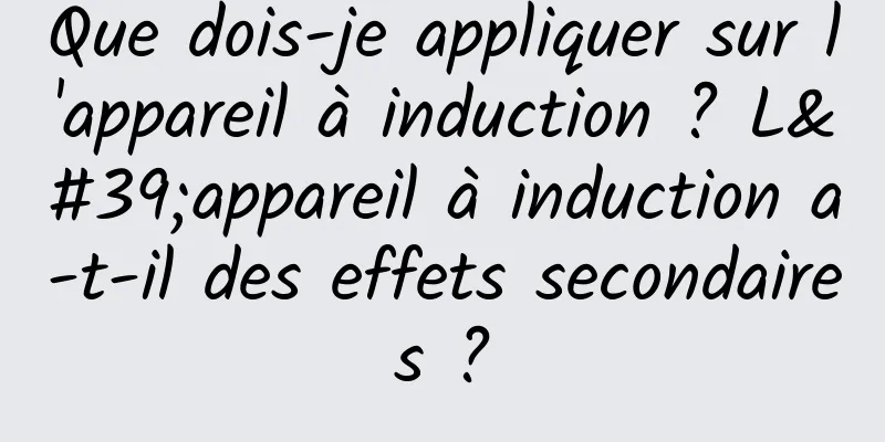 Que dois-je appliquer sur l'appareil à induction ? L'appareil à induction a-t-il des effets secondaires ?