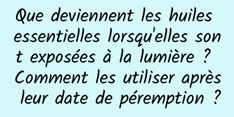 Que deviennent les huiles essentielles lorsqu'elles sont exposées à la lumière ? Comment les utiliser après leur date de péremption ?