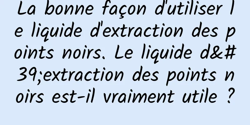 La bonne façon d'utiliser le liquide d'extraction des points noirs. Le liquide d'extraction des points noirs est-il vraiment utile ?