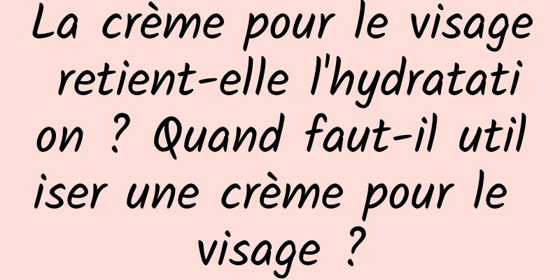 La crème pour le visage retient-elle l'hydratation ? Quand faut-il utiliser une crème pour le visage ?
