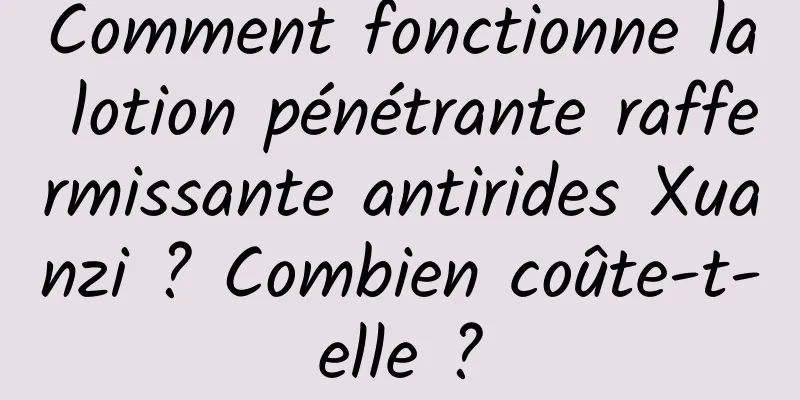 Comment fonctionne la lotion pénétrante raffermissante antirides Xuanzi ? Combien coûte-t-elle ?