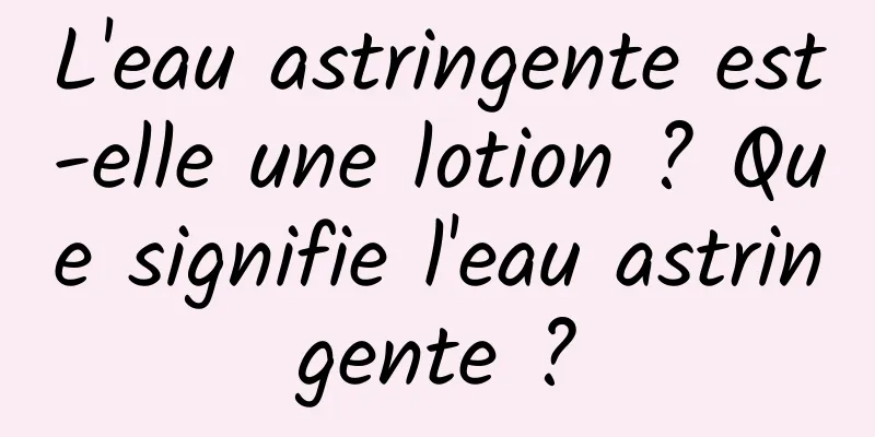 L'eau astringente est-elle une lotion ? Que signifie l'eau astringente ?