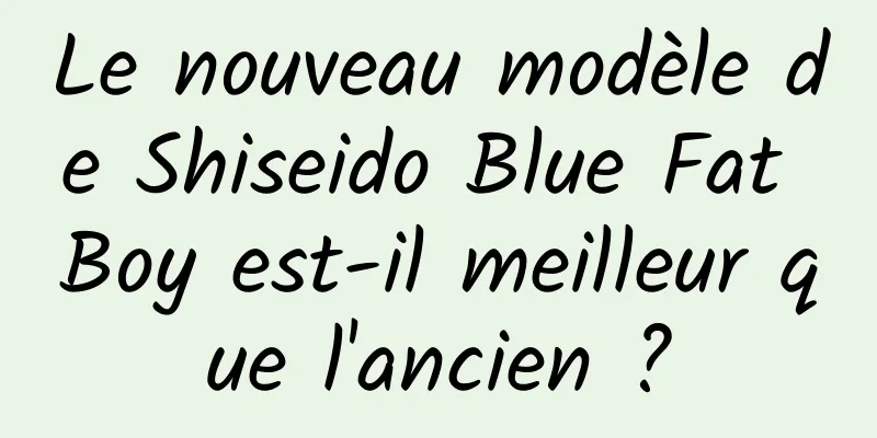Le nouveau modèle de Shiseido Blue Fat Boy est-il meilleur que l'ancien ?