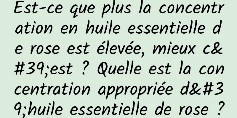 Est-ce que plus la concentration en huile essentielle de rose est élevée, mieux c'est ? Quelle est la concentration appropriée d'huile essentielle de rose ?