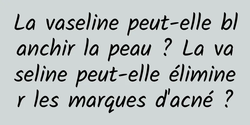 La vaseline peut-elle blanchir la peau ? La vaseline peut-elle éliminer les marques d'acné ?