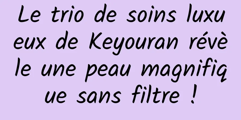 Le trio de soins luxueux de Keyouran révèle une peau magnifique sans filtre !
