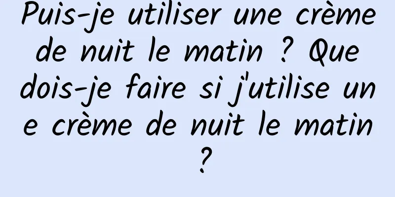 Puis-je utiliser une crème de nuit le matin ? Que dois-je faire si j'utilise une crème de nuit le matin ?