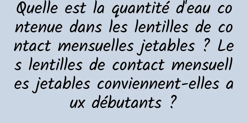 Quelle est la quantité d'eau contenue dans les lentilles de contact mensuelles jetables ? Les lentilles de contact mensuelles jetables conviennent-elles aux débutants ?