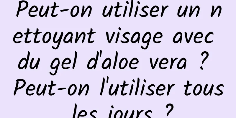 Peut-on utiliser un nettoyant visage avec du gel d'aloe vera ? Peut-on l'utiliser tous les jours ?