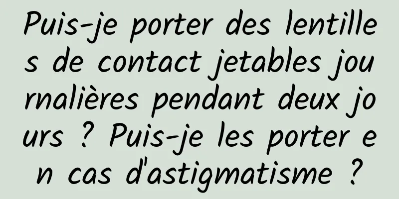 Puis-je porter des lentilles de contact jetables journalières pendant deux jours ? Puis-je les porter en cas d'astigmatisme ?