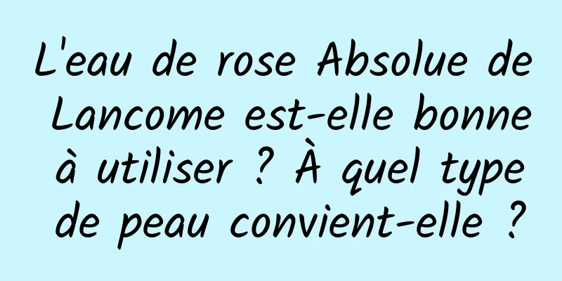 L'eau de rose Absolue de Lancome est-elle bonne à utiliser ? À quel type de peau convient-elle ?