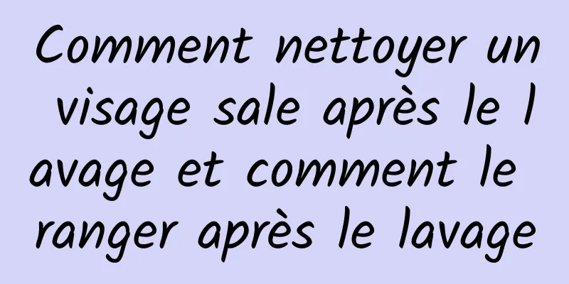 Comment nettoyer un visage sale après le lavage et comment le ranger après le lavage