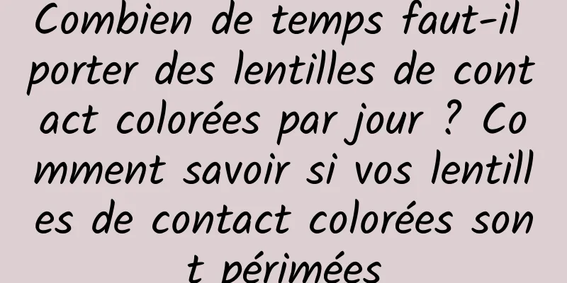Combien de temps faut-il porter des lentilles de contact colorées par jour ? Comment savoir si vos lentilles de contact colorées sont périmées