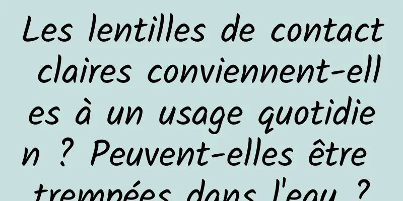 Les lentilles de contact claires conviennent-elles à un usage quotidien ? Peuvent-elles être trempées dans l'eau ?