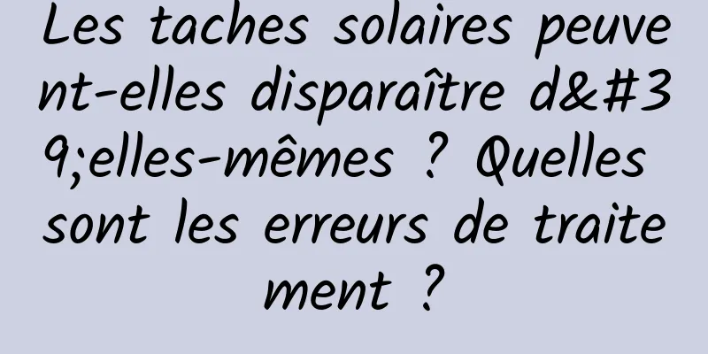 Les taches solaires peuvent-elles disparaître d'elles-mêmes ? Quelles sont les erreurs de traitement ?