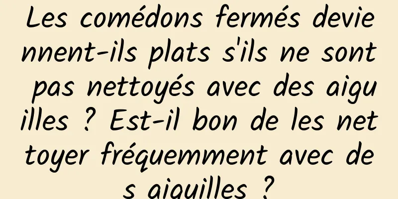 Les comédons fermés deviennent-ils plats s'ils ne sont pas nettoyés avec des aiguilles ? Est-il bon de les nettoyer fréquemment avec des aiguilles ?