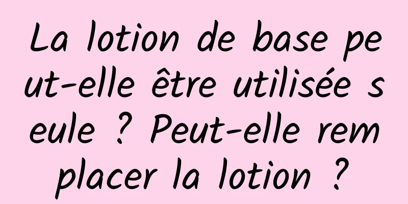 La lotion de base peut-elle être utilisée seule ? Peut-elle remplacer la lotion ?