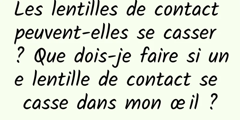 Les lentilles de contact peuvent-elles se casser ? Que dois-je faire si une lentille de contact se casse dans mon œil ?