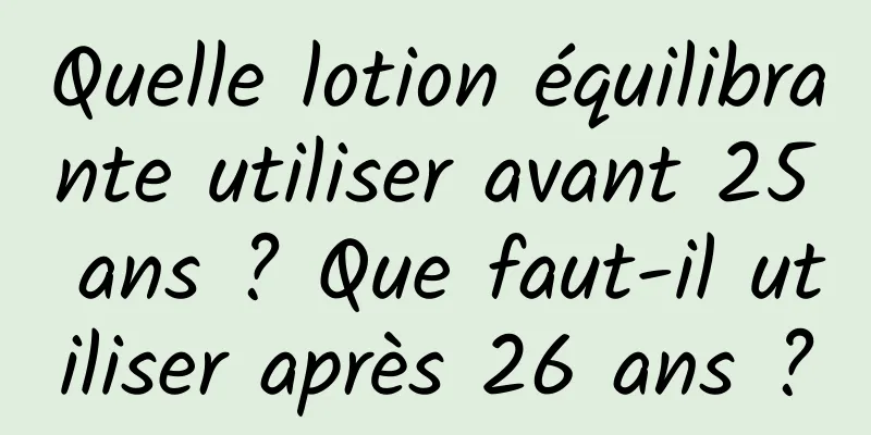 Quelle lotion équilibrante utiliser avant 25 ans ? Que faut-il utiliser après 26 ans ?