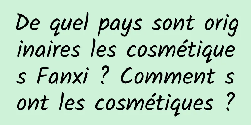 De quel pays sont originaires les cosmétiques Fanxi ? Comment sont les cosmétiques ?