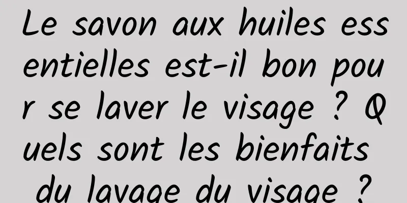 Le savon aux huiles essentielles est-il bon pour se laver le visage ? Quels sont les bienfaits du lavage du visage ?