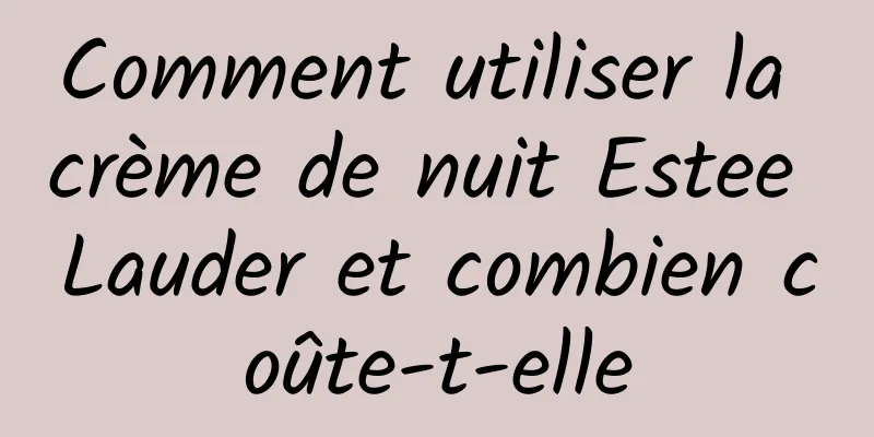 Comment utiliser la crème de nuit Estee Lauder et combien coûte-t-elle