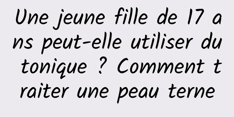 Une jeune fille de 17 ans peut-elle utiliser du tonique ? Comment traiter une peau terne