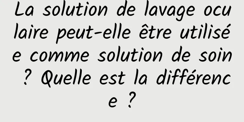 La solution de lavage oculaire peut-elle être utilisée comme solution de soin ? Quelle est la différence ?