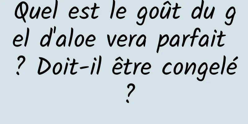 Quel est le goût du gel d'aloe vera parfait ? Doit-il être congelé ?