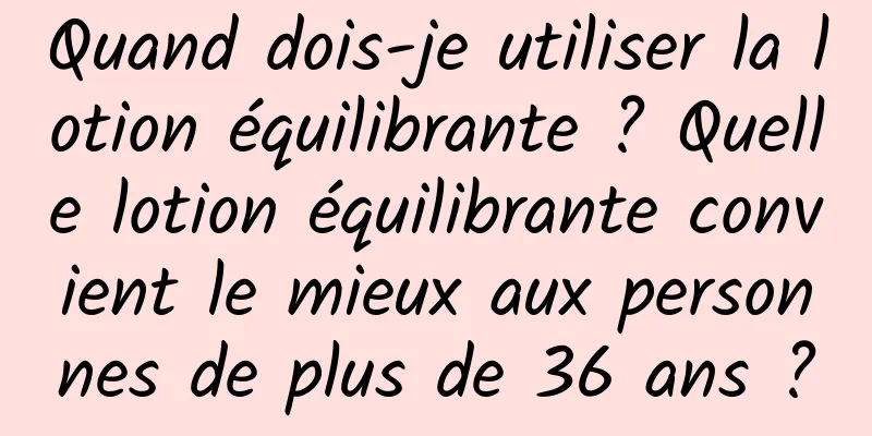 Quand dois-je utiliser la lotion équilibrante ? Quelle lotion équilibrante convient le mieux aux personnes de plus de 36 ans ?