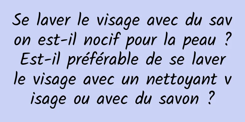 Se laver le visage avec du savon est-il nocif pour la peau ? Est-il préférable de se laver le visage avec un nettoyant visage ou avec du savon ?