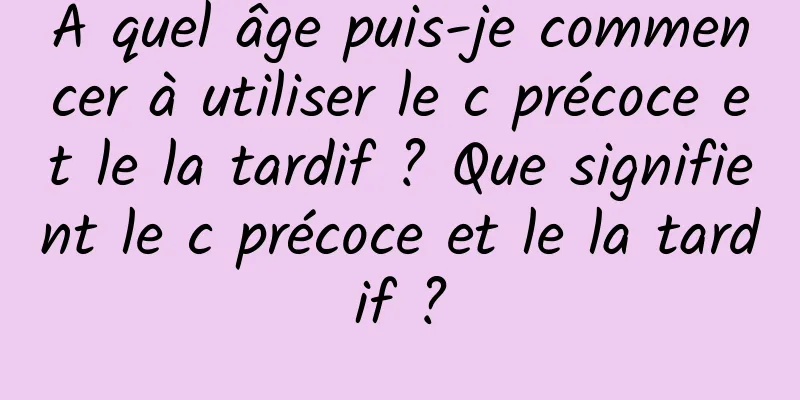 À quel âge puis-je commencer à utiliser le c précoce et le la tardif ? Que signifient le c précoce et le la tardif ?