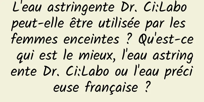 L'eau astringente Dr. Ci:Labo peut-elle être utilisée par les femmes enceintes ? Qu'est-ce qui est le mieux, l'eau astringente Dr. Ci:Labo ou l'eau précieuse française ?