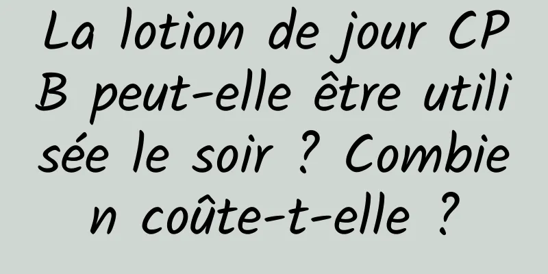 La lotion de jour CPB peut-elle être utilisée le soir ? Combien coûte-t-elle ?