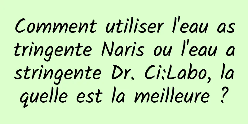 Comment utiliser l'eau astringente Naris ou l'eau astringente Dr. Ci:Labo, laquelle est la meilleure ?