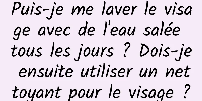 Puis-je me laver le visage avec de l'eau salée tous les jours ? Dois-je ensuite utiliser un nettoyant pour le visage ?